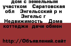 дом с земельным участком - Саратовская обл., Энгельсский р-н, Энгельс г. Недвижимость » Дома, коттеджи, дачи обмен   